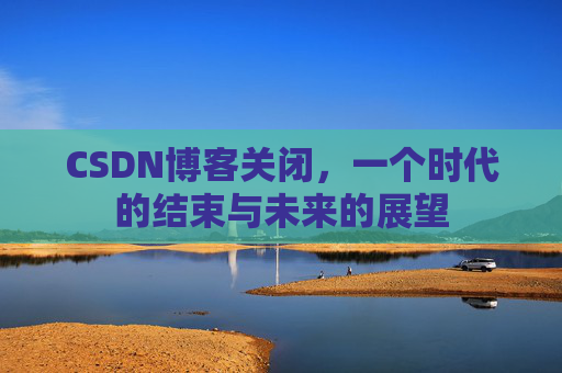 CSDN博客关闭,一个时代的结束与未来的展望 CSDN博客关闭,一个时代的结束与未来的展望